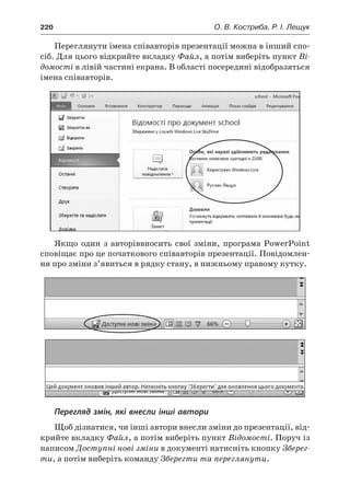 220	 О. В. Костриба, Р. І. Лещук
Переглянути імена співавторів презентації можна в інший спо-
сіб. Для цього відкрийте вкладку Файл, а потім виберіть пункт Ві-
домості в лівій частині екрана. В області посередині відобразяться
імена співавторів.
Якщо один з авторіввносить свої зміни, програма PowerPoint
сповіщає про це початкового співавторів презентації. Повідомлен-
ня про зміни з’явиться в рядку стану, в нижньому правому кутку.
Перегляд змін, які внесли інші автори
Щоб дізнатися, чи інші автори внесли зміни до презентації, від-
крийте вкладку Файл, а потім виберіть пункт Відомості. Поруч із
написом Доступні нові зміни в документі натисніть кнопку Зберег-
ти, а потім виберіть команду Зберегти та переглянути.
 