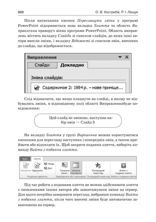 222	 О. В. Костриба, Р. І. Лещук
Після натискання кнопки Переглянути зміни у  програмі
PowerPoint відкривається нова вкладка Злиття та область Ви-
правлення праворуч вікна програми PowerPoint. Область виправ-
лень містить вкладку Слайди зі списком слайдів, до яких інші ав-
тори внесли зміни, і вкладку Відомості зі списком змін, внесених
до слайда, що відображається.
Слід відзначити, що якщо клацнути на слайді, в якому не від-
бувались зміни, в відповідному полі області Виправленнябуде по-
відомлення:
Цей слайд не змінено. наступни на-
бір змін — Слайд 3
На вкладці Злиття у групі Вирішення можна користуватися
кнопками для перегляду наступних і попередніх змін, а також при-
ймати або відхиляти їх. Щоб закрити подання злиття, виберіть ко-
манду Вийти з подання злиття.
Під час роботи з поданням злиття не можна здійснювати злиття
з оновленнями інших авторів або завантажувати зміни на сервер.
Для цього потрібно завершити перегляд, вибравши команду Вийти
з подання злиття, після чого внесені зміни буде автоматично за-
вантажено на сервер.
 