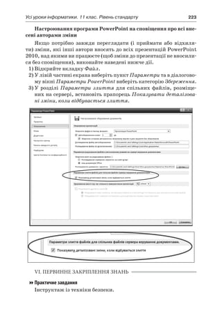 Усі уроки інформатики. 11 клас. Рівень стандарту	 223
Настроювання програми PowerPoint на сповіщення про всі вне-
сені авторами зміни
Якщо потрібно завжди переглядати (і приймати або відхиля-
ти) зміни, які інші автори вносять до всіх презентацій PowerPoint
2010, над якими ви працюєте (щоб зміни до презентації не вносили-
ся без сповіщення), виконайте наведені нижче дії.
1)	Відкрийте вкладку Файл.
2)	У лівій частині екрана виберіть пункт Параметри та в діалогово-
му вікні Параметри PowerPoint виберіть категорію Збереження.
3)	У розділі Параметри злиття для спільних файлів, розміще-
них на сервері, встановіть прапорець Показувати деталізова-
ні зміни, коли відбувається злиття.
VI. ПЕРВИННЕ ЗАКРІПЛЕННЯ ЗНАНЬ
Практичне завдання
Інструктаж із техніки безпеки.
 