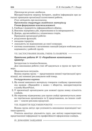224	 О. В. Костриба, Р. І. Лещук
Пропонуємо учням завдання.
Використовуючи мережу Інтернет, знайти інформацію про за-
гальні принципи організації колективної роботи.
Учні звітують про виконання.
Орієнтовна структура знайденого матеріалу
Умови формування взаємозалежності
1.	Свобода і відвертість інформаційного обміну.
2.	Взаємна підтримка дій, переконання в їх виправданості.
3.	Довіра, дружелюбність у відносинах сторін.
Принципи організації роботи:
yy розділення функцій;
yy посадова ієрархія;
yy лояльність по відношенню до своєї команди;
yy система позитивних і негативних санкцій (звідси особлива роль
керівників у робочій групі).
VII. ЗАСТОСУВАННЯ ЗНАНЬ, УМІНЬ ТА НАВИЧОК
Практична робота № 13 «Розроблення колективного
проекту»
Інструктаж із техніки безпеки.
Для виконання роботи учні об’єднуються в групи по троє-чет-
веро.
Моделюється ситуація.
Кожна окрема група — представники певної торгівельної орга-
нізації, які повинні рекламувати свій товар.
Інструктивна картка
1.	На основі вивченого матеріалу створити слайдову презентацію
під назвою «Працюйте з  нами» і  зберегти, використовуючи
службу SharePoint.
2.	У презентації організувати для кожної групи певну кількість
слайдів.
3.	На першому відведеному для групи слайді презентується умов-
на торгівельна організація та її представники, на інших слай-
дах — власне реклама продукції.
VIII. ПІДБИТТЯ ПІДСУМКІВ РОБОТИ
Кожна група звітує про успішність виконання відповідної час-
тини проекту.
Учитель аналізує діяльність груп, дає якісну характеристику
представленої інформації та професійності оформлення слайдів.
IX. ДОМАШНЄ ЗАВДАННЯ
 