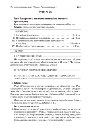 Усі уроки інформатики. 11 клас. Рівень стандарту	 225
УРОК № 35
Тема. Повторення та узагальнення матеріалу, вивченого
протягом року
Мета: узагальнити та систематизувати знання учнів з тем, що вивчалися в 11-му класі.
Тип уроку: узагальнення та систематизація знань, умінь.
Структура уроку
	 І.	Організаційний етап. . . . . . . . . . . . . . . . . . . . . . . . . . . . 3–5 хв
	 ІІ.	Перевірка домашнього завдання. . . . . . . . . . . . . . . . . . 2–3 хв
	 ІІІ.	Узагальнення та систематизація навчального
матеріалу. . . . . . . . . . . . . . . . . . . . . . . . . . . . . . . . . . . 30–40 хв
	 IV.	Підбиття підсумків уроку. . . . . . . . . . . . . . . . . . . . . . . . 1–2 хв
Хід уроку
І. ОРГАНІЗАЦІЙНИЙ ЕТАП
На першому уроці кожен з вас відповідав на запитання: «Що ви
очікуєте від вивчення курсу «Інформатика» в 11 класі? Чи справ-
дилися ваші очікування?» (Відповіді учнів.)
ІІ. ПЕРЕВІРКА ДОМАШНЬОГО ЗАВДАННЯ
ІІІ. УЗАГАЛЬНЕННЯ ТА СИСТЕМАТИЗАЦІЯ НАВЧАЛЬНОГО
МАТЕРІАЛУ
Робота в групах
Учні об’єднуються в  групи відповідно до кількості тем. Роз-
глядаються теми: «Комп’ютерне моделювання. Основи алгорит-
мізації», «Системи опрацювання табличних даних», «Бази даних.
Системи керування базами даних», «Інформаційні технології пер-
сональної та колективної комунікації».
Виконання комплексу вправ для зняття зорової втоми (через
15 хв після початку роботи). (Варіант 1).
Інструктивна картка
1.	Використовуючи власні конспекти уроків, підручник та наочні
матеріали з папки (C:10А(Б…)Узагальнення), подати навчаль-
ний матеріал з вибраної теми у вигляді схеми, макету стенду або
презентації, використавши необхідне програмне забезпечення
(дозволяється використання ресурсів мережі Інтернет).
 