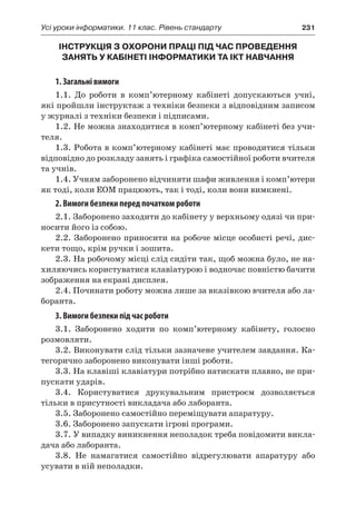 Усі уроки інформатики. 11 клас. Рівень стандарту	 231
ІНСТРУКЦІЯ З ОХОРОНИ ПРАЦІ ПІД ЧАС ПРОВЕДЕННЯ
ЗАНЯТЬ У КАБІНЕТІ ІНФОРМАТИКИ ТА ІКТ НАВЧАННЯ
1. Загальні вимоги
1.1. До роботи в комп’ютерному кабінеті допускаються учні,
які пройшли інструктаж з техніки безпеки з відповідним записом
у журналі з техніки безпеки і підписами.
1.2. Не можна знаходитися в комп’ютерному кабінеті без учи-
теля.
1.3. Робота в комп’ютерному кабінеті має проводитися тільки
відповідно до розкладу занять і графіка самостійної роботи вчителя
та учнів.
1.4. Учням заборонено відчиняти шафи живлення і комп’ютери
як тоді, коли ЕОМ працюють, так і тоді, коли вони вимкнені.
2. Вимоги безпеки перед початком роботи
2.1. Заборонено заходити до кабінету у верхньому одязі чи при-
носити його із собою.
2.2. Заборонено приносити на робоче місце особисті речі, дис-
кети тощо, крім ручки і зошита.
2.3. На робочому місці слід сидіти так, щоб можна було, не на-
хиляючись користуватися клавіатурою і водночас повністю бачити
зображення на екрані дисплея.
2.4. Починати роботу можна лише за вказівкою вчителя або ла-
боранта.
3. Вимоги безпеки під час роботи
3.1. Заборонено ходити по комп’ютерному кабінету, голосно
розмовляти.
3.2. Виконувати слід тільки зазначене учителем завдання. Ка-
тегорично заборонено виконувати інші роботи.
3.3. На клавіші клавіатури потрібно натискати плавно, не при-
пускати ударів.
3.4. Користуватися друкувальним пристроєм дозволяється
тільки в присутності викладача або лаборанта.
3.5. Заборонено самостійно переміщувати апаратуру.
3.6. Заборонено запускати ігрові програми.
3.7. У випадку виникнення неполадок треба повідомити викла-
дача або лаборанта.
3.8. Не намагатися самостійно відрегулювати апаратуру або
усувати в ній неполадки.
 
