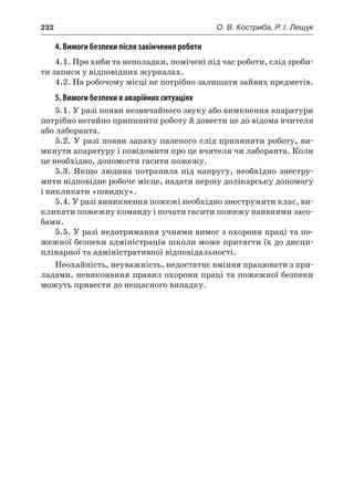 232	 О. В. Костриба, Р. І. Лещук
4. Вимоги безпеки після закінчення роботи
4.1. Про хиби та неполадки, помічені під час роботи, слід зроби-
ти записи у відповідних журналах.
4.2. На робочому місці не потрібно залишати зайвих предметів.
5. Вимоги безпеки в аварійних ситуаціях
5.1. У разі появи незвичайного звуку або вимкнення апаратури
потрібно негайно припинити роботу й довести це до відома вчителя
або лаборанта.
5.2. У разі появи запаху паленого слід припинити роботу, ви-
мкнути апаратуру і повідомити про це вчителя чи лаборанта. Коли
це необхідно, допомогти гасити пожежу.
5.3. Якщо людина потрапила під напругу, необхідно знестру-
мити відповідне робоче місце, надати першу долікарську допомогу
і викликати «швидку».
5.4. У разі виникнення пожежі необхідно знеструмити клас, ви-
кликати пожежну команду і почати гасити пожежу наявними засо-
бами.
5.5. У разі недотримання учнями вимог з охорони праці та по-
жежної безпеки адміністрація школи може притягти їх до дисци-
плінарної та адміністративної відповідальності.
Неохайність, неуважність, недостатнє вміння працювати з при-
ладами, невиконання правил охорони праці та пожежної безпеки
можуть привести до нещасного випадку.
 