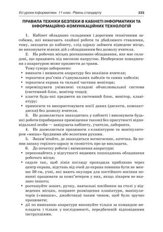 Усі уроки інформатики. 11 клас. Рівень стандарту	 233
ПРАВИЛА ТЕХНІКИ БЕЗПЕКИ В КАБІНЕТІ ІНФОРМАТИКИ ТА
ІНФОРМАЦІЙНО-КОМУНІКАЦІЙНИХ ТЕХНОЛОГІЙ
1.	 Кабінет обладнано складними і дорогими технічними за-
собами, які вимагають охайної роботи та дбайливого ставлення,
тому, заходячи до кабінету, слід одразу займати відведене місце,
не виконувати ніяких дій з обладнанням без дозволу вчителя.
2.	 На робочих місцях розташовано обладнання, яке має скла-
дові, що працюють під високою напругою. Необережне поводжен-
ня з апаратурою може призвести до травм.
Тому суворо заборонено:
yy вмикати і вимикати апаратуру без вказівки вчителя;
yy торкатися роз’ємів з’єднувальних кабелів та самих кабелів;
yy торкатися екрана та тильної частини монітора;
yy переміщувати увімкнені складові обчислювальної системи
(системний блок, монітор тощо);
yy класти будь-які предмети на системний блок, монітор, клаві-
атуру;
yy приносити та використовувати носії даних (дискети, компакт-
диски) без дозволу вчителя.
3.	 Не дозволяється знаходитись у кабінеті і виконувати будь-
які роботи (прибирання приміщення також) без присутності відпо-
відальної особи — завідувача кабінету, учителя, лаборанта.
4.	 Не дозволяється працювати з клавіатурою та маніпулято-
ром «миша» брудними або вологими руками.
5.	 Запам’ятайте, де знаходиться вогнегасник, аптечка. За по-
яви запаху горілого одразу ж сповістіть про це викладача.
6.	 До початку роботи і ввімкнення апаратури:
yy переконайтесь у відсутності видимих пошкоджень обладнання
робочого місця;
yy сядьте так, щоб лінія погляду проходила приблизно через
центр екрана, відстань від очей до екрана повинна бути не мен-
ше 50 см, учні, які мають окуляри для постійного носіння по-
винні працювати за комп’ютером у них, якщо лікарем не вка-
зано іншого;
yy розташуйте зошит, ручку, навчальні посібники на столі у від-
ведених місцях, поправте розміщення клавіатури, маніпуля-
торів («мишки», джойстика) таким чином, щоб було зручно
працювати;
yy дії по вмиканню апаратури виконуйте тільки за командою ви-
кладача і тільки у послідовності, передбаченій відповідними
інструкціями.
 