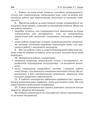 234	 О. В. Костриба, Р. І. Лещук
7.	 Робота на комп’ютері вимагає постійної зосередженості,
чітких дій, самоконтролю, напруження зору, тому не можна роз-
починати роботу при недостатньому освітленні та поганому само-
почутті.
8.	 Протягом роботи за комп’ютером суворо дотримуйтеся ви-
кладених вище правил, слідкуйте за вказівками вчителя. Якщо під
час роботи виникає:
yy аварійна зупинка, яка супроводжується виведенням на екран
повідомлення про несправність, слід це повідомлення
запам’ятати (або записати) і повідомити викладача (лаборан-
та);
yy якщо робота апаратури починає супроводжуватися незвични-
ми звуками, світінням аварійних індикаторів тощо, слід при-
пинити роботу і повідомити викладача.
9.	 Під час роботи учнів за комп’ютеризованими робочими міс-
цями вони не повинні вставати, коли до класу заходить будь-який
відвідувач.
10.	 Завершення роботи з апаратурою:
yy вимикати апаратуру дозволяється тільки у послідовності, пе-
редбаченій відповідними інструкціями, і за вказівкою викла-
дача;
yy після завершення операційної системи і зупинки роботи
комп’ютера, слід вимкнути живлення системного блоку або пе-
реконатись у його автоматичному вимкненні, вимкнути інші
складові апаратного забезпечення.
11.	 У кабінеті категорично заборонено приймати їжу, користу-
ватися розпилювачами парфумів, лаків для волосся тощо. Не слід
користуватися мобільними телефонами.
12.	 Суворе дотримання цих правил дозволить уникнути шкоди
здоров’ю, зберегти обладнання.
Ви особисто відповідаєте за стан робочого місця і розташовано-
го на ньому обладнання!
 