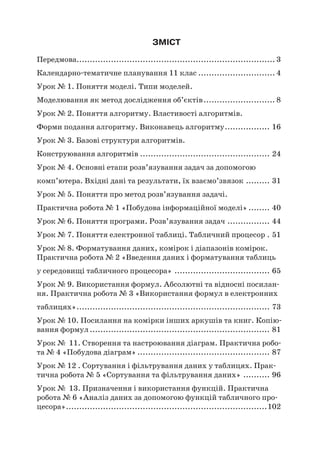 ЗМІСТ
Передмова........................................................................... 3
Календарно-тематичне планування 11 клас.............................. 4
Урок № 1. Поняття моделі. Типи моделей.
Моделювання як метод дослідження об’єктів............................ 8
Урок № 2. Поняття алгоритму. Властивості алгоритмів.
Форми подання алгоритму. Виконавець алгоритму.................. 16
Урок № 3. Базові структури алгоритмів.
Конструювання алгоритмів.................................................. 24
Урок № 4. Основні етапи розв’язування задач за допомогою
комп’ютера. Вхідні дані та результати, їх взаємо’звязок.......... 31
Урок № 5. Поняття про метод розв’язування задачі.
Практична робота № 1 «Побудова інформаційної моделі»......... 40
Урок № 6. Поняття програми. Розв’язування задач................. 44
Урок № 7. Поняття електронної таблиці. Табличний процесор.. 51
Урок № 8. Форматування даних, комірок і діапазонів комірок.
Практична робота № 2 «Введення даних і форматування таблиць
у середовищі табличного процесора»..................................... 65
Урок № 9. Використання формул. Абсолютні та відносні посилан-
ня. Практична робота № 3 «Використання формул в електронних
таблицях».......................................................................... 73
Урок № 10. Посилання на комірки інших аркушів та книг. Копію-
вання формул..................................................................... 81
Урок № 11. Створення та настроювання діаграм. Практична робо-
та № 4 «Побудова діаграм»................................................... 87
Урок № 12 . Сортування і фільтрування даних у таблицях. Прак-
тична робота № 5 «Сортування та фільтрування даних»........... 96
Урок № 13. Призначення і використання функцій. Практична
робота № 6 «Аналіз даних за допомогою функцій табличного про-
цесора».............................................................................102
 