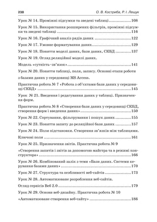 238	 О. В. Костриба, Р. І. Лещук
Урок № 14. Проміжні підсумки та зведені таблиці..................108
Урок № 15. Використання розширених фільтрів, проміжні підсум-
ки та зведені таблиці ..........................................................116
Урок № 16. Графічний аналіз рядів даних.............................122
Урок № 17. Умовне форматування даних...............................129
Урок № 18. Поняття моделі даних, бази даних, СКБД.............137
Урок № 19. Огляд реляційної моделі даних.
Модель «сутність–зв’язок»..................................................141
Урок № 20. Поняття таблиці, поля, запису. Основні етапи роботи
з базами даних у середовищі MS Access.
Практична робота № 7 «Робота з об’єктами бази даних у середови-
щі СКБД».........................................................................145
Урок № 21. Введення і редагування даних у таблиці. Призначен-
ня форм.
Практична робота № 8 «Створення бази даних у середовищі СКБД,
створення форм і введення даних»........................................150
Урок № 22. Сортування, фільтрування і пошук даних.............155
Урок № 23. Поняття запиту до реляційної бази даних.............157
Урок № 24. Поля підстановки. Створення зв’язків між таблицями.
Ключові поля....................................................................161
Урок № 25. Призначення звітів. Практична робота № 9
«Створення запитів і звітів за допомогою майстра та в режимі кон-
структора»........................................................................166
Урок № 26. Комбінований залік з теми «Бази даних. Системи ке-
рування базами даних».......................................................170
Урок № 27. Структура та особливості веб-сайтів.....................173
Урок № 28. Автоматизоване розроблення веб-сайтів.
Огляд сервісів Веб 2.0.........................................................179
Урок № 29. Основи веб-дизайну. Практична робота № 10
«Автоматизоване створення веб-сайту».................................186
 