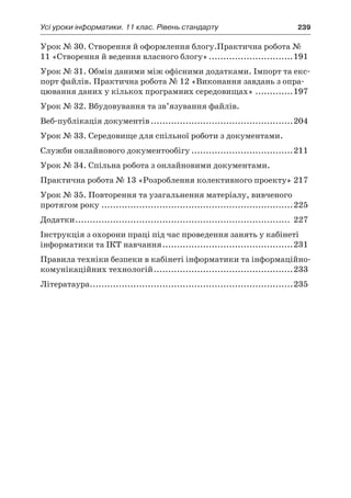 Усі уроки інформатики. 11 клас. Рівень стандарту	 239
Урок № 30. Створення й оформлення блогу.Практична робота №
11 «Створення й ведення власного блогу»..............................191
Урок № 31. Обмін даними між офісними додатками. Імпорт та екс-
порт файлів. Практична робота № 12 «Виконання завдань з опра-
цювання даних у кількох програмних середовищах»..............197
Урок № 32. Вбудовування та зв’язування файлів.
Веб-публікація документів..................................................204
Урок № 33. Середовище для спільної роботи з документами.
Служби онлайнового документообігу....................................211
Урок № 34. Спільна робота з онлайновими документами.
Практична робота № 13 «Розроблення колективного проекту».217
Урок № 35. Повторення та узагальнення матеріалу, вивченого
протягом року...................................................................225
Додатки........................................................................... 227
Інструкція з охорони праці під час проведення занять у кабінеті
інформатики та ІКТ навчання..............................................231
Правила техніки безпеки в кабінеті інформатики та інформаційно-
комунікаційних технологій.................................................233
Літератаура.......................................................................235
 