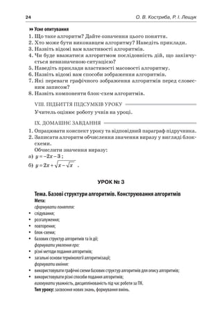 24	 О. В. Костриба, Р. І. Лещук
Усне опитування
1.	Що таке алгоритм? Дайте означення цього поняття.
2.	Хто може бути виконавцем алгоритму? Наведіть приклади.
3.	Назвіть відомі вам властивості алгоритмів.
4.	Чи буде вважатися алгоритмом послідовність дій, що закінчу-
ється невизначеною ситуацією?
5.	Наведіть приклади властивості масовості алгоритму.
6.	Назвіть відомі вам способи зображення алгоритмів.
7.	Які переваги графічного зображення алгоритмів перед словес-
ним записом?
8.	Назвіть компоненти блок-схем алгоритмів.
VIІI. ПІДБИТТЯ ПІДСУМКІВ УРОКУ
Учитель оцінює роботу учнів на уроці.
ІХ. ДОМАШНЄ ЗАВДАННЯ
1.	Опрацювати конспект уроку та відповідний параграф підручника.
2.	Записати алгоритм обчислення значення виразу у вигляді блок-
схеми.
Обчислити значення виразу:
а)	 y x= − −2 3 ;
б)	 y x x x= + −2 .
УРОК № 3
Тема. Базові структури алгоритмів. Конструювання алгоритмів
Мета:
сформуватипоняття:
yy слідування;
yy розгалуження;
yy повторення;
yy блок-схеми;
yy базових структур алгоритмів та їх дії;
формуватиуявленняпро:
yy різні методи подання алгоритмів;
yy загальні основи термінології алгоритмізації;
формувативміння:
yy використовувати графічні схеми базових структур алгоритмів для опису алгоритмів;
yy використовувати різні способи подання алгоритмів;
виховуватиуважність, дисциплінованість під час роботи за ПК.
Тип уроку: засвоєння нових знань, формування вмінь.
 