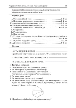 Усі уроки інформатики. 11 клас. Рівень стандарту	 25
Базові поняття й терміни: алгоритм, виконавець, базові структури алгоритмів,
слідування, розгалуження, повторення, блок-схема.
Структура уроку
	 І.	Організаційний етап. . . . . . . . . . . . . . . . . . . . . . . . . . . . 3–5 хв
	 ІІ.	Перевірка домашнього завдання. . . . . . . . . . . . . . . . . . 1–2 хв
	 ІІІ.	Актуалізація опорних знань . . . . . . . . . . . . . . . . . . . . . 2–3 хв
	 IV.	Мотивація навчальної діяльності . . . . . . . . . . . . . . . . . 2–3 хв
	 V.	Засвоєння нових знань і способів дій. . . . . . . . . . . . . 15–20 хв
	 1.	Слідування.
	 2.	Розгалуження.
	 3.	Повторення.
	 VІ.	Усвідомлення нових знань. Формування практичних умінь та
навичок . . . . . . . . . . . . . . . . . . . . . . . . . . . . . . . . . . . .  15–20 хв
	 VIІ.	Підбиття підсумків уроку. . . . . . . . . . . . . . . . . . . . . . . .  2–3 хв
	VIIІ.	Домашнє завдання . . . . . . . . . . . . . . . . . . . . . . . . . . . . . 1–2 хв
Хід уроку
І. ОРГАНІЗАЦІЙНИЙ ЕТАП
Привітання. Підготовка класу до занять. Оголошення теми уроку.
ІІ. ПЕРЕВІРКА ДОМАШНЬОГО ЗАВДАННЯ
ІІІ. АКТУАЛІЗАЦІЯ ОПОРНИХ ЗНАНЬ
Фронтальне опитування
1.	Що означає вираз «побудова алгоритму»?
2.	Як перевірити правильність алгоритму?
3.	Які помилки трапляються в алгоритмах?
Розглянемо алгоритми розв’язування задач.
1.	Як додати три числа?
2.	Як розв’язати квадратне рівняння?
3.	Як обчислити площу довільного опуклого шестикутника, якщо
відомі всі його сторони й діагоналі, проведені до однієї з його
вершин? (Формула Герона)
4.	Що спільного і відмінного в цих алгоритмах?
 