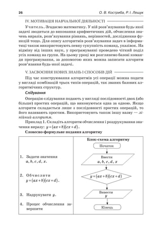26	 О. В. Костриба, Р. І. Лещук
ІV. МОТИВАЦІЯ НАВЧАЛЬНОЇ ДІЯЛЬНОСТІ
Учитель. Згадаємо математику. У ній розв’язування будь-якої
задачі зводиться до виконання арифметичних дій, обчислення зна-
чень виразів, розв’язування рівнянь, нерівностей, дослідження фу-
нкцій тощо. Для опису алгоритмів розв’язування задач в інформа-
тиці також використовують певну сукупність команд, указівок. На
відміну від інших наук, у програмуванні проведено чіткий поділ
усіх команд на групи. На цьому уроці ми розглянемо базові коман-
ди програмування, за допомогою яких можна записати алгоритм
розв’язання будь-якої задачі.
V. ЗАСВОЄННЯ НОВИХ ЗНАНЬ І СПОСОБІВ ДІЙ
Під час конструювання алгоритмів усі операції можна подати
у вигляді комбінацій трьох типів операцій, так званих базових ал-
горитмічних структур.
Слідування
Операцію слідування подають у вигляді послідовності двох (або
більше) простих операцій, що виконуються одна за одною. Якщо
алгоритм складається лише з послідовності простих операцій, то
його називають простим. Використовують також іншу назву — лі-
нійний алгоритм.
Приклад 1. Складіть алгоритм обчислення і роздрукування зна-
чення виразу: y ax b cx d= +( ) +( ).
Словесно-формульне подання алгоритму
1.	 Задати значення
a, b, c, d, x.
2.	 Обчислити
y ax b cx d= +( ) +( ).
3.	 Надрукувати y.
4.	 Процес обчислення за-
вершити
Блок-схема алгоритму
Початок
Ввести
a, b, c, d, x
Вивести
y
Кінець
y ax b cx d= +( ) +( )
 