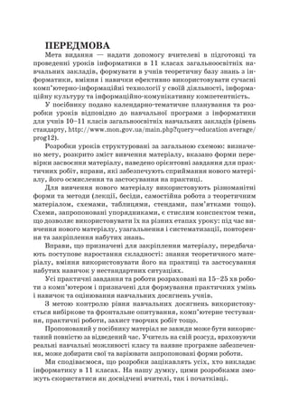 ПЕРЕДМОВА
Мета видання — надати допомогу вчителеві в  підготовці та
проведенні уроків інформатики в  11 класах загальноосвітніх на-
вчальних закладів, формувати в учнів теоретичну базу знань з ін-
форматики, вміння і навички ефективно використовувати сучасні
комп’ютерно-інформаційні технології у своїй діяльності, інформа-
ційну культуру та інформаційно-комунікативну компетентність.
У посібнику подано календарно-тематичне планування та роз-
робки уроків відповідно до навчальної програми з  інформатики
для учнів 10–11 класів загальноосвітніх навчальних закладів (рівень
стандарту, http://www.mon.gov.ua/main.php?query=education average/
prog12).
Розробки уроків структуровані за загальною схемою: визначе-
но мету, розкрито зміст вивчення матеріалу, вказано форми пере-
вірки засвоєння матеріалу, наведено орієнтовні завдання для прак-
тичних робіт, вправи, які забезпечують сприймання нового матері-
алу, його осмислення та застосування на практиці.
Для вивчення нового матеріалу використовують різноманітні
форми та методи (лекції, бесіди, самостійна робота з теоретичним
матеріалом, схемами, таблицями, стендами, пам’ятками тощо).
Схеми, запропоновані упорядниками, є стислим конспектом теми,
що дозволяє використовувати їх на різних етапах уроку: під час ви-
вчення нового матеріалу, узагальнення і систематизації, повторен-
ня та закріплення набутих знань.
Вправи, що призначені для закріплення матеріалу, передбача-
ють поступове наростання складності: знання теоретичного мате-
ріалу, вміння використовувати його на практиці та застосування
набутих навичок у нестандартних ситуаціях.
Усі практичні завдання та роботи розраховані на 15–25 хв робо-
ти з комп’ютером і призначені для формування практичних умінь
і навичок та оцінювання навчальних досягнень учнів.
З  метою контролю рівня навчальних досягнень використову-
ється вибіркове та фронтальне опитування, комп’ютерне тестуван-
ня, практичні роботи, захист творчих робіт тощо.
Пропонований у посібнику матеріал не завжди може бути викорис-
таний повністю за відведений час. Учитель на свій розсуд, враховуючи
реальні навчальні можливості класу та наявне програмне забезпечен-
ня, може добирати свої та варіювати запропоновані форми роботи.
Ми сподіваємося, що розробки зацікавлять усіх, хто викладає
інформатику в 11 класах. На нашу думку, цими розробками змо-
жуть скористатися як досвідчені вчителі, так і початківці.
 