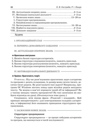 32	 О. В. Костриба, Р. І. Лещук
	 ІІІ.	Актуалізація опорних знань . . . . . . . . . . . . . . . . . . . . . 3–5 хв
	 IV.	Мотивація навчальної діяльності . . . . . . . . . . . . . . . . . 1–2 хв
	 V.	Засвоєння нових знань. . . . . . . . . . . . . . . . . . . . . . . . 15–20 хв
	 1.	Структурне програмування.
	 2.	Ознайомлення із середовищами програмування.
	 VI.	Застосування знань. . . . . . . . . . . . . . . . . . . . . . . . . . .  15–20 хв
	 VII.	Підбиття підсумків уроку. . . . . . . . . . . . . . . . . . . . . . . . 2–3 хв
	VIII.	Домашнє завдання . . . . . . . . . . . . . . . . . . . . . . . . . . . . . 1–2 хв
Хід уроку
І. ОРГАНІЗАЦІЙНИЙ ЕТАП
ІІ. ПЕРЕВІРКА ДОМАШНЬОГО ЗАВДАННЯ
ІІІ. АКТУАЛІЗАЦІЯ ОПОРНИХ ЗНАНЬ
Фронтальне опитування
1.	Назвіть базові структури алгоритмів.
2.	Базова структура слідування (поясніть, наведіть приклад).
3.	Базова структура розгалуження (поясніть, наведіть приклад).
4.	Базова структура повторення (поясніть, наведіть приклад).
IV. МОТИВАЦІЯ НАВЧАЛЬНОЇ ДІЯЛЬНОСТІ
Прийом «Практичність теорії»
Учитель. Під час розв’язування практичних задач алгоритми
та програми є досить складними, їх розмір може сягати тисячі, де-
сятки тисяч рядків. Як розв’язувати такі задачі? Наприклад, про-
грами ОС Windows містять понад один мільйон рядків вихідного
тексту. Чи можна в пам’яті втримати такий об’єм інформації? Як
у такому випадку чинять програмісти? На такі запитання ви зна-
йдете відповідь на уроці. (Оголошується тема уроку.)
Сподіваюся, всім відома фраза «Розділяй і  владарюй». Цей
принцип використовують і для конструювання складних алгорит-
мів, в інформатиці його називають принципом структурного про-
грамування.
V. ЗАСВОЄННЯ НОВИХ ЗНАНЬ
Структурне програмування
Структурне програмування — це процес побудови алгоритмів
та програм, що виконується в такій послідовності:
 