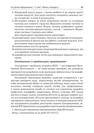 Усі уроки інформатики. 11 клас. Рівень стандарту	 33
1.	Попередній аналіз задачі з  метою розбити її на окремі прості
частини (модулі). Для цього спочатку складають загальну схе-
му алгоритму, а потім її деталізують.
2.	Послідовна (зверху до низу) деталізація частин та складання
програм для кожного з модулів. Виділяють основну частину та
частини нижнього рівня. Кожну частину розбивають окремо:
спочатку частини верхнього рівня, а потім — нижнього. Напри-
кінці частини з’єднують між собою.
Для структурного програмування характерно:
1)	використання трьох базових структур алгоритмів (слідування,
розгалуження й циклу) під час роботи з кожним модулем. З пе-
реліченими структурами ми ознайомилися раніше;
2)	коментування текстів програм;
3)	мінімальне використання операторів безумовного переходу, що
ускладнюють читання програм;
4)	передбачається система тестів для перевірки правильності про-
грами.
Ознайомлення із середовищами програмування
Інтегроване середовище розробки (ІСР) — від Integrated Deve-
lopment Environment — це комп’ютерна програма, що допомагає
програмістові розробляти нове програмне забезпечення чи модифі-
кувати (вдосконалювати) вже створене.
Інтегровані середовища розробки зазвичай складаються з  ре-
дактора вихідного коду, компілятора чи/або інтерпретатора, за-
собів автоматизації збірки та зазвичай дебагера. Іноді сюди також
належать системи контролю версій, засоби для профілювання,
а  також різноманітні засоби та утиліти для спрощення розробки
графічного інтерфейсу користувача. Багато сучасних ІСР також
містять оглядач класів, інспектор об’єктів та діаграм ієрархії кла-
сів для використання об’єктно-орієнтованого підходу до розробки
програмного забезпечення. Хоча існують та використовуються ІСР,
що підтримують розробку декількома мовами програмування, за-
звичай ІСР призначене для розробки однією мовою програмування.
1.	Навчальне середовище програмування Algo (Freeware)
(http://simonischool.at.ua/publ/15-1-0-17).
 