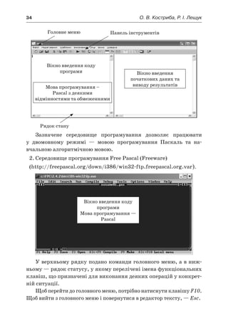34	 О. В. Костриба, Р. І. Лещук
Мова програмування –
Pascal з деякими
відмінностями та обмеженнями
Вікно введення
початкових даних та
виводу результатів
Головне меню Панель інструментів
Рядок стану
Зазначене середовище програмування дозволяє працювати
у  двомовному режимі — мовою програмування Паскаль та на-
вчальною алгоритмічною мовою.
2.	Середовище програмування Free Pascal (Freeware)
(http://freepascal.org/down/i386/win32-ftp.freepascal.org.var).
Вікно введення коду
програми
Мова програмування —
Pascal
У верхньому рядку подано команди головного меню, а в ниж-
ньому — рядок статусу, у якому перелічені імена функціональних
клавіш, що призначені для виконання деяких операцій у конкрет-
ній ситуації.
Щоб перейти до головного меню, потрібно натиснути клавішу F10.
Щоб вийти з головного меню і повернутися в редактор тексту, — Esc.
Вікно введення коду
програми
 