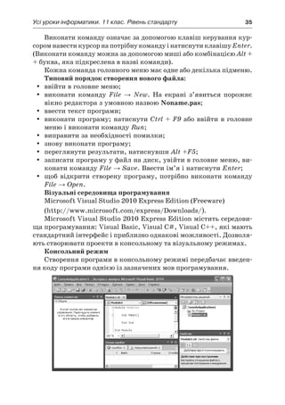 Усі уроки інформатики. 11 клас. Рівень стандарту	 35
Виконати команду означає за допомогою клавіш керування кур-
сором навести курсор на потрібну команду і натиснути клавішу Enter.
(Виконати команду можна за допомогою миші або комбінацією Alt +
+ буква, яка підкреслена в назві команди).
Кожна команда головного меню має одне або декілька підменю.
Типовий порядок створення нового файла:
yy ввійти в головне меню;
yy виконати команду File → New. На екрані з’явиться порожнє
вікно редактора з умовною назвою Noname.pas;
yy ввести текст програми;
yy виконати програму; натиснути Ctrl + F9 або ввійти в головне
меню і виконати команду Run;
yy виправити за необхідності помилки;
yy знову виконати програму;
yy переглянути результати, натиснувши Alt +F5;
yy записати програму у файл на диск, увійти в головне меню, ви-
конати команду File → Save. Ввести ім’я і натиснути Enter;
yy щоб відкрити створену програму, потрібно виконати команду
File → Open.
Візуальні середовища програмування
Microsoft Visual Studio 2010 Express Edition (Freeware)
(http://www.microsoft.com/express/Downloads/).
Microsoft Visual Studio 2010 Express Edition містить середови-
ща програмування: Visual Basic, Visual C#, Visual C++, які мають
стандартний інтерфейс і приблизно однакові можливості. Дозволя-
ють створювати проекти в консольному та візуальному режимах.
Консольний режим
Створення програми в консольному режимі передбачає введен-
ня коду програми однією із зазначених мов програмування.
 