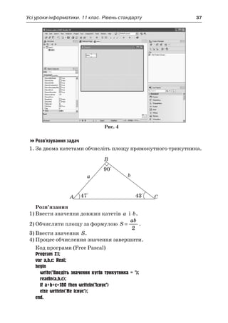 Усі уроки інформатики. 11 клас. Рівень стандарту	 37
Рис. 4
Розв’язування задач
1.	За двома катетами обчисліть площу прямокутного трикутника.
a b
A
B
C47° 43°
90°
a b
Розв’язання
1)	Ввести значення довжин катетів a і  b.
2)	Обчислити площу за формулою S
ab
=
2
.
3)	Ввести значення S.
4)	Процес обчислення значення завершити.
Код програми (Free Pascal)
Program Z1;
var a,b,c: Real;
begin
	 write(’Введіть значення кутів трикутника = ’);
	 readln(a,b,c);
	 if a+b+c=180 then writeln(’Існує’)
	 else writeln(’Не існує’);
end.
 