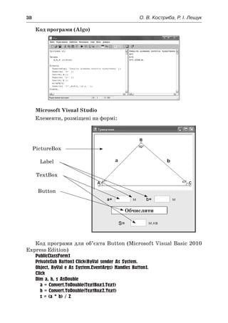 38	 О. В. Костриба, Р. І. Лещук
Код програми (Algo)
Microsoft Visual Studio
Елементи, розміщені на формі:
Обчислити
PictureBox
Label
TextBox
Button
Код програми для об’єкта Button (Microsoft Visual Basic 2010
Express Edition)
PublicClassForm1
PrivateSub Button1_Click(ByVal sender As System.
Object, ByVal e As System.EventArgs) Handles Button1.
Click
Dim a, b, s AsDouble
	 a = Convert.ToDouble(TextBox1.Text)
	 b = Convert.ToDouble(TextBox2.Text)
	 s = (a * b) / 2
 