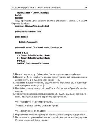 Усі уроки інформатики. 11 клас. Рівень стандарту	 39
	 TextBox3.Text = Convert.ToString(s)
EndSub
EndClass
Код програми для об’єкта Button (Microsoft Visual C# 2010
Express Edition)
namespace WindowsFormsApplication1
{
publicpartialclassForm1: Form
	{
public Form1()
	{
		 InitializeComponent();
		}
privatevoid button1_Click(object sender, EventArgs e)
	{
double a, b, s;
	 a = Convert.ToDouble(textBox1.Text);
	 b = Convert.ToDouble(textBox2.Text);
	 s=a*b/2;
	 textBox3.Text = Convert.ToString(s);
		}
	}
}
2.	Задано числа x, y. Обчисліть їх суму, різницю та добуток.
3.	Задано a, b, c. Знайдіть площу трикутника, дві сторони якого
дорівнюють a і  b, а кут між ними — α.
4.	Знайдіть площу сектора, радіус якого дорівнює R, а відповід-
ний центральний кут — β.
5.	Знайдіть площу поверхні та об’єм куба, якщо ребро куба дорів-
нює a.
6.	Трикутник заданий координатами x1, y1, x2, y2, x3, y3 своїх вер-
шин. Знайдіть площу і периметр трикутника.
VII. ПІДБИТТЯ ПІДСУМКІВ УРОКУ
Учитель оцінює роботу учнів на уроці.
VIII. ДОМАШНЄ ЗАВДАННЯ
1.	Опрацювати конспект уроку та відповідний параграф підручника.
2.	Записати алгоритм обчислення площі трикутника за формулою
Герона у вигляді блок-схеми.
 