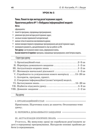 40	 О. В. Костриба, Р. І. Лещук
УРОК № 5
Тема. Поняття про метод розв’язування задачі.
Практична робота № 1 «Побудова інформаційної моделі»
Мета:
сформувати:
yy поняття програми, середовища програмування;
yy уявлення про різні методи розв’язування задач;
yy загальні основи термінології алгоритмізації;
yy вміння чітко й лаконічно висловлювати думки;
yy вміння використовувати середовище програмування для розв’язування задач;
yy виховувати уважність, дисциплінованість під час роботи за ПК.
Тип уроку: застосування нових знань, формування вмінь.
Базовіпоняттяй терміни:програма,середовищепрограмування,комп’ютернамодель.
Структура уроку
	 І.	Організаційний етап. . . . . . . . . . . . . . . . . . . . . . . . . . . . 2–3 хв
	 ІІ. 	Перевірка домашнього завдання. . . . . . . . . . . . . . . . . . 1–2 хв
	 ІІІ.	Актуалізація опорних знань . . . . . . . . . . . . . . . . . . . . . 1–2 хв
	 IV.	Мотивація навчальної діяльності . . . . . . . . . . . . . . . . . 1–2 хв
	 V.	Сприйняття та усвідомлення нового матеріалу . . . . 15–20 хв
	 1.	Алгоритм, програма, проект.
	 2.	Створення інформаційної (комп’ютерної) моделі.
	 VI.	Застосування знань. . . . . . . . . . . . . . . . . . . . . . . . . . .  15–20 хв
	 VII.	Підбиття підсумків уроку. . . . . . . . . . . . . . . . . . . . . . . .  5–8 хв
	VIII.	Домашнє завдання . . . . . . . . . . . . . . . . . . . . . . . . . . . . .  1–2 хв
Хід уроку
І. ОРГАНІЗАЦІЙНИЙ ЕТАП
Привітання. Підготовка класу до заняття. Оголошення теми
уроку.
ІІ. ПЕРЕВІРКА ДОМАШНЬОГО ЗАВДАННЯ
ІІІ. АКТУАЛІЗАЦІЯ ОПОРНИХ ЗНАНЬ
Учитель. На минулому уроці ви спробували розв’язувати за-
дачі в середовищі програмування. Нагадаємо основні прийоми ро-
боти із середовищем.
 