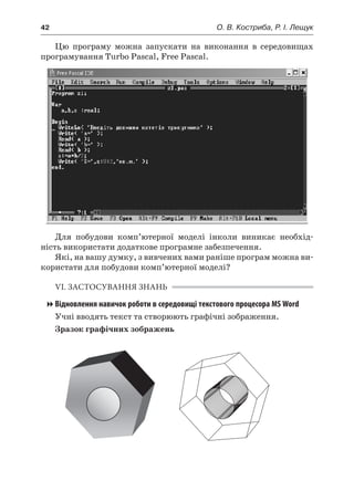 42	 О. В. Костриба, Р. І. Лещук
Цю програму можна запускати на виконання в  середовищах
програмування Turbo Pascal, Free Pascal.
Для побудови комп’ютерної моделі інколи виникає необхід-
ність використати додаткове програмне забезпечення.
Які, на вашу думку, з вивчених вами раніше програм можна ви-
користати для побудови комп’ютерної моделі?
VI. ЗАСТОСУВАННЯ ЗНАНЬ
Відновлення навичок роботи в середовищі текстового процесора MS Word
Учні вводять текст та створюють графічні зображення.
Зразок графічних зображень
 