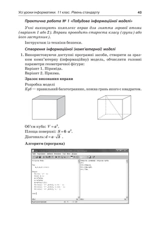 Усі уроки інформатики. 11 клас. Рівень стандарту	 43
Практична робота № 1 «Побудова інформаційної моделі»
Учні виконують комплекс вправ для зняття зорової втоми
(варіант 1 або 2). Вправи проводить староста класу (групи) або
його заступник).
Інструктаж із техніки безпеки.
Створення інформаційної (комп’ютерної) моделі
1.	Використовуючи доступні програмні засоби, створити за зраз-
ком комп’ютерну (інформаційну) модель, обчислити головні
параметри геометричної фігури:
Варіант 1. Піраміда.
Варіант 2. Призма.
Зразок виконання вправи
Розробка моделі
Куб — правильний багатогранник, кожна грань якого є квадратом.
	 		
Об’єм куба: V a= 3
.
Площа поверхні: S a= ⋅6 2
.
Діагональ: d a= ⋅ 3 .
Алгоритм (програма)
 