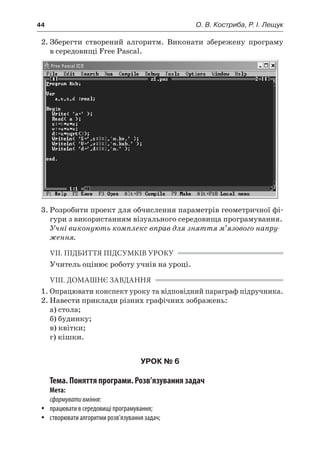 44	 О. В. Костриба, Р. І. Лещук
2.	Зберегти створений алгоритм. Виконати збережену програму
в середовищі Free Pascal.
3.	Розробити проект для обчислення параметрів геометричної фі-
гури з використанням візуального середовища програмування.
Учні виконують комплекс вправ для зняття м’язового напру-
ження.
VII. ПІДБИТТЯ ПІДСУМКІВ УРОКУ
Учитель оцінює роботу учнів на уроці.
VIII. ДОМАШНЄ ЗАВДАННЯ
1.	Опрацювати конспект уроку та відповідний параграф підручника.
2.	Навести приклади різних графічних зображень:
	 а) стола;
	 б) будинку;
	 в) квітки;
	 г) кішки.
УРОК № 6
Тема. Поняття програми. Розв’язування задач
Мета:
сформувативміння:
yy працювати в середовищі програмування;
yy створювати алгоритми розв’язування задач;
 