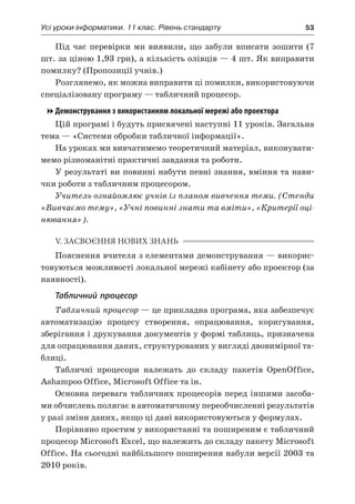 Усі уроки інформатики. 11 клас. Рівень стандарту	 53
Під час перевірки ми виявили, що забули вписати зошити (7
шт. за ціною 1,93 грн), а кількість олівців — 4 шт. Як виправити
помилку? (Пропозиції учнів.)
Розглянемо, як можна виправити ці помилки, використовуючи
спеціалізовану програму — табличний процесор.
Демонстрування з використанням локальної мережі або проектора
Цій програмі і будуть присвячені наступні 11 уроків. Загальна
тема — «Системи обробки табличної інформації».
На уроках ми вивчатимемо теоретичний матеріал, виконувати-
мемо різноманітні практичні завдання та роботи.
У результаті ви повинні набути певні знання, вміння та нави-
чки роботи з табличним процесором.
Учитель ознайомлює учнів із планом вивчення теми. (Стенди
«Вивчаємо тему», «Учні повинні знати та вміти», «Критерії оці-
нювання»).
V. ЗАСВОЄННЯ НОВИХ ЗНАНЬ
Пояснення вчителя з елементами демонстрування — викорис-
товуються можливості локальної мережі кабінету або проектор (за
наявності).
Табличний процесор
Табличний процесор — це прикладна програма, яка забезпечує
автоматизацію процесу створення, опрацювання, коригування,
зберігання і друкування документів у формі таблиць, призначена
для опрацювання даних, структурованих у вигляді двовимірної та-
блиці.
Табличні процесори належать до складу пакетів OpenOffice,
Ashampoo Office, Microsoft Office та ін.
Основна перевага табличних процесорів перед іншими засоба-
ми обчислень полягає в автоматичному переобчисленні результатів
у разі зміни даних, якщо ці дані використовуються у формулах.
Порівняно простим у використанні та поширеним є табличний
процесор Місrosoft Ехсеl, що належить до складу пакету Microsoft
Office. На сьогодні найбільшого поширення набули версії 2003 та
2010 років.
 