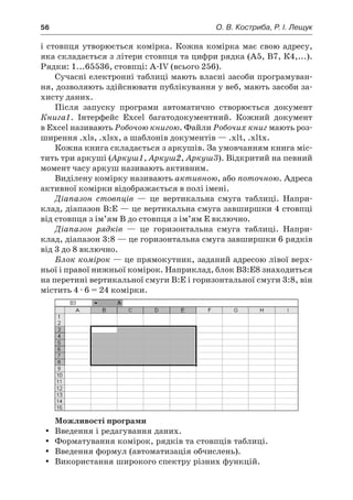 56	 О. В. Костриба, Р. І. Лещук
і стовпця утворюється комірка. Кожна комірка має свою адресу,
яка складається з літери стовпця та цифри рядка (А5, В7, К4,...).
Рядки: 1...65536, стовпці: A-IV (всього 256).
Сучасні електронні таблиці мають власні засоби програмуван-
ня, дозволяють здійснювати публікування у веб, мають засоби за-
хисту даних.
Після запуску програми автоматично створюється документ
Книга1. Інтерфейс Excel багатодокументний. Кожний документ
в Excel називають Робочою книгою. Файли Робочих книг мають роз-
ширення .xls, .xlsx, а шаблонів документів — .xlt, .xltx.
Кожна книга складається з аркушів. За умовчанням книга міс-
тить три аркуші (Аркуш1, Аркуш2, Аркуш3). Відкритий на певний
момент часу аркуш називають активним.
Виділену комірку називають активною, або поточною. Адреса
активної комірки відображається в полі імені.
Діапазон стовпців — це вертикальна смуга таблиці. Напри-
клад, діапазон В:Е — це вертикальна смуга завширшки 4 стовпці
від стовпця з ім’ям В до стовпця з ім’ям Е включно.
Діапазон рядків — це горизонтальна смуга таблиці. Напри-
клад, діапазон 3:8 — це горизонтальна смуга завширшки 6 рядків
від 3 до 8 включно.
Блок комірок — це прямокутник, заданий адресою лівої верх-
ньої і правої нижньої комірок. Наприклад, блок В3:Е8 знаходиться
на перетині вертикальної смуги В:Е і горизонтальної смуги 3:8, він
містить 4 · 6 = 24 комірки.
Можливості програми
yy Введення і редагування даних.
yy Форматування комірок, рядків та стовпців таблиці.
yy Введення формул (автоматизація обчислень).
yy Використання широкого спектру різних функцій.
 
