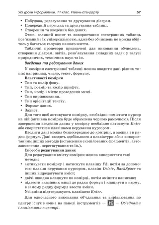 Усі уроки інформатики. 11 клас. Рівень стандарту	 57
yy Побудова, редагування та друкування діаграм.
yy Попередній перегляд та друкування таблиці.
yy Створення та введення баз даних.
Отже, великий попит та використання електронних таблиць
пов’язаний з їх універсальністю, адже без обчислень не можна обій-
тись у багатьох галузях нашого життя.
Табличні процесори призначені для виконання обчислень,
створення діаграм, звітів, розв’язування складних задач у галузі
природничих, технічних наук та ін.
Введення та редагування даних
У комірки електронної таблиці можна вводити дані різних ти-
пів: наприклад, число, текст, формулу.
Властивості комірки
yy Тип та колір фону.
yy Тип, розмір та колір шрифту.
yy Тип, колір і місце проведення межі.
yy Тип вирівнювання.
yy Тип орієнтації тексту.
yy Формат даних.
yy Захист.
Для того щоб активувати комірку, необхідно помістити курсор
на ній (активна комірка буде обрамлена чорною рамочкою). Після
завершення введення даних у комірку необхідно натиснути Enter
або скористатися клавішами керування курсором.
Вводити дані можна безпосередньо до комірки, а можна і в ря-
док формул. Дані вводять здебільшого з клавіатури або з викорис-
танням інших методів (вставлення скопійованих фрагментів, авто-
заповнення, перетягування та ін.).
Способи редагування даних
Для редагування вмісту комірки можна використати такі
методи:
yy активувати комірку і натиснути клавішу F2, потім за допомо-
гою клавіш керування курсором, клавіш Delete, BackSpace та
інших відредагувати вміст;
yy двічі швидко клацнути по комірці, потім змінити написане;
yy підвести вказівник миші до рядка формул і клацнути в ньому,
в самому рядку формул ввести зміни.
Усі зміни підтверджують клавішею Enter.
Для одночасного виконання об’єднання та вирівнювання по
центру існує кнопка на панелі інструментів — — Об’єднати
і помістити в центрі.
 