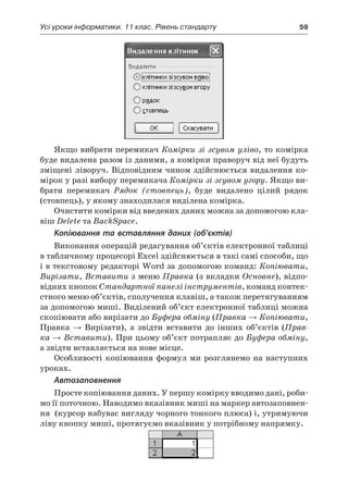 Усі уроки інформатики. 11 клас. Рівень стандарту	 59
Якщо вибрати перемикач Комірки зі зсувом уліво, то комірка
буде видалена разом із даними, а комірки праворуч від неї будуть
зміщені ліворуч. Відповідним чином здійснюється видалення ко-
мірок у разі вибору перемикача Комірки зі зсувом угору. Якщо ви-
брати перемикач Рядок (стовпець), буде видалено цілий рядок
(стовпець), у якому знаходилася виділена комірка.
Очистити комірки від введених даних можна за допомогою кла-
віш Delete та BackSpace.
Копіювання та вставляння даних (об’єктів)
Виконання операцій редагування об’єктів електронної таблиці
в табличному процесорі Excel здійснюється в такі самі способи, що
і в текстовому редакторі Word за допомогою команд: Копіювати,
Вирізати, Вставити з меню Правка (з вкладки Основне), відпо-
відних кнопок Стандартної панелі інструментів, команд контек-
стного меню об’єктів, сполучення клавіш, а також перетягуванням
за допомогою миші. Виділений об’єкт електронної таблиці можна
скопіювати або вирізати до Буфера обміну (Правка → Копіювати,
Правка → Вирізати), а  звідти вставити до інших об’єктів (Прав-
ка → Вставити). При цьому об’єкт потрапляє до Буфера обміну,
а звідти вставляється на нове місце.
Особливості копіювання формул ми розглянемо на наступних
уроках.
Автозаповнення
Просте копіювання даних. У першу комірку вводимо дані, роби-
мо її поточною. Наводимо вказівник миші на маркер автозаповнен-
ня (курсор набуває вигляду чорного тонкого плюса) і, утримуючи
ліву кнопку миші, протягуємо вказівник у потрібному напрямку.
 