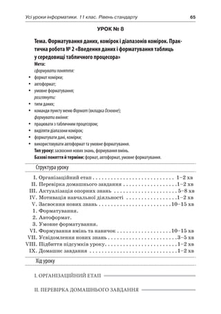 Усі уроки інформатики. 11 клас. Рівень стандарту	 65
УРОК № 8
Тема. Форматування даних, комірок і діапазонів комірок. Прак-
тична робота № 2 «Введення даних і форматування таблиць
у середовищі табличного процесора»
Мета:
сформуватипоняття:
yy формат комірки;
yy автоформат;
yy умовне форматування;
розглянути:
yy типи даних;
yy команди пункту меню Формат (вкладка Основне);
формувативміння:
yy працювати з табличним процесором;
yy виділяти діапазони комірок;
yy форматувати дані, комірки;
yy використовувати автоформат та умовне форматування.
Тип уроку: засвоєння нових знань, формування вмінь.
Базові поняття й терміни: формат, автоформат, умовне форматування.
Структура уроку
	 І.	Організаційний етап. . . . . . . . . . . . . . . . . . . . . . . . . . . . 1–2 хв
	 ІІ.	Перевірка домашнього завдання. . . . . . . . . . . . . . . . . . 1–2 хв
	 ІІІ.	Актуалізація опорних знань . . . . . . . . . . . . . . . . . . . . .  5–8 хв
	 IV.	Мотивація навчальної діяльності . . . . . . . . . . . . . . . . . 1–2 хв
	 V.	Засвоєння нових знань. . . . . . . . . . . . . . . . . . . . . . . . 10–15 хв
	 1.	Форматування.
	 2.	Автоформат.
	 3.	Умовне форматування.
	 VI.	Формування вмінь та навичок. . . . . . . . . . . . . . . . . . 10–15 хв
	 VII.	Усвідомлення нових знань. . . . . . . . . . . . . . . . . . . . . . . 3–5 хв
	VIII.	Підбиття підсумків уроку. . . . . . . . . . . . . . . . . . . . . . . . 1–2 хв
	 IX.	Домашнє завдання . . . . . . . . . . . . . . . . . . . . . . . . . . . . . 1–2 хв
Хід уроку
І. ОРГАНІЗАЦІЙНИЙ ЕТАП
ІІ. ПЕРЕВІРКА ДОМАШНЬОГО ЗАВДАННЯ
 