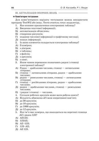 66	 О. В. Костриба, Р. І. Лещук
ІІІ. АКТУАЛІЗАЦІЯ ОПОРНИХ ЗНАНЬ
Комп’ютерне тестування
Для комп’ютерного варіанту тестування можна використати
програму TestW2 або іншу. Тести вчитель готує заздалегідь.
	 1.	 Яке основне призначення електронних таблиць?
	 А)	 Введення текстової інформації;
	 Б)	 автоматизація обчислень;
	 В)	 створення рисунків;
	 Г)	 подання числової інформації в графічному вигляді;
	 Д)	 пошук інформації.
2.	 Із яких елементів складається електронна таблиця?
	 А)	 З комірок;
	 Б)	 з діаграм;
	 В)	 з таблиць;
	 Г)	 з файлів;
	 Д)	 з аркушів;
	 Е)	 з книг.
	 3.	 Яким чином переважно позначають рядки і стовпці
електронної таблиці?
	 А)	 Рядки — арабськими числами, стовпці — латинськими
літерами;
	 Б)	 стовпці — латинськими літерами, рядки — арабськими
числами;
	 В)	 рядки — римськими числами, стовпці — латинськими
літерами;
	 Г)	 стовпці — російськими літерами, рядки — арабськими
числами;
	 Д)	 рядки — арабськими числами, стовпці — римськими
числами;
	 Е)	 і рядки і стовпці — числами.
4.	 Скільки робочих аркушів може мати робоча книга?
	 А)	 Кількість обмежена об’ємом оперативної пам’яті;
	 Б)	 до 30 аркушів;
	 В)	 до 10 аркушів;
	 Г)	 до 1000 аркушів;
	 Д)	 до 12 аркушів.
5.	 Яке ім’я має комірка, що знаходиться на перетині стовпця
AZ і рядка 123?
	 А)	 AZ123;
	 Б)	 123AZ;
	 В)	 AZ–123;
	 Г)	 123–AZ;
	 Д)	 AZ 123.
 