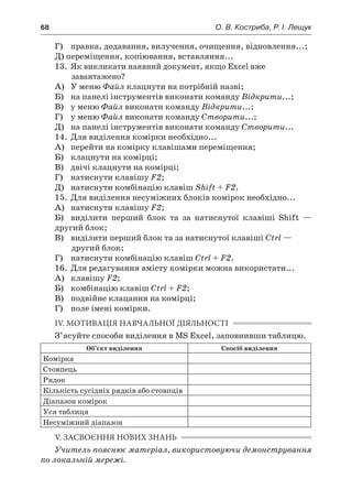 68	 О. В. Костриба, Р. І. Лещук
	 Г)	 правка, додавання, вилучення, очищення, відновлення...;
	 Д) переміщення, копіювання, вставляння...
13.	 Як викликати наявний документ, якщо Excel вже
завантажено?
	 А)	 У меню Файл клацнути на потрібній назві;
	 Б)	 на панелі інструментів виконати команду Відкрити...;
	 В)	 у меню Файл виконати команду Відкрити...;
	 Г)	 у меню Файл виконати команду Створити...;
	 Д)	 на панелі інструментів виконати команду Створити...
14.	 Для виділення комірки необхідно...
	 А)	 перейти на комірку клавішами переміщення;
	 Б)	 клацнути на комірці;
	 В)	 двічі клацнути на комірці;
	 Г)	 натиснути клавішу F2;
	 Д)	 натиснути комбінацію клавіш Shift + F2.
15.	 Для виділення несуміжних блоків комірок необхідно...
	 А)	 натиснути клавішу F2;
	 Б)	 виділити перший блок та за натиснутої клавіші Shift —
другий блок;
	 В)	 виділити перший блок та за натиснутої клавіші Ctrl —
другий блок;
	 Г)	 натиснути комбінацію клавіш Ctrl + F2.
16.	 Для редагування вмісту комірки можна використати...
	 А)	 клавішу F2;
	 Б)	 комбінацію клавіш Ctrl + F2;
	 В)	 подвійне клацання на комірці;
	 Г)	 поле імені комірки.
IV. МОТИВАЦІЯ НАВЧАЛЬНОЇ ДІЯЛЬНОСТІ
З’ясуйте способи виділення в MS Excel, заповнивши таблицю.
Об’єкт виділення Спосіб виділення
Комірка
Стовпець
Рядок
Кількість сусідніх рядків або стовпців
Діапазон комірок
Уся таблиця
Несуміжний діапазон
V. ЗАСВОЄННЯ НОВИХ ЗНАНЬ
Учитель пояснює матеріал, використовуючи демонстрування
по локальній мережі.
 