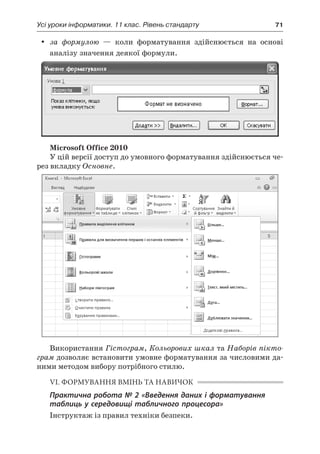 Усі уроки інформатики. 11 клас. Рівень стандарту	 71
yy за формулою — коли форматування здійснюється на основі
аналізу значення деякої формули.
Microsoft Office 2010
У цій версії доступ до умовного форматування здійснюється че-
рез вкладку Основне.
Використання Гістограм, Кольорових шкал та Наборів пікто-
грам дозволяє встановити умовне форматування за числовими да-
ними методом вибору потрібного стилю.
VI. ФОРМУВАННЯ ВМІНЬ ТА НАВИЧОК
Практична робота № 2 «Введення даних і форматування
таблиць у середовищі табличного процесора»
Інструктаж із правил техніки безпеки.
 