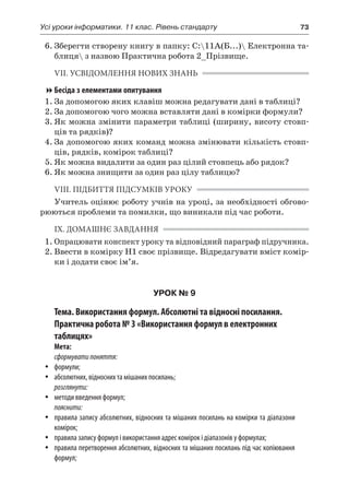 Усі уроки інформатики. 11 клас. Рівень стандарту	 73
6.	Зберегти створену книгу в папку: C:11А(Б...) Електронна та-
блиця з назвою Практична робота 2_Прізвище.
VII. УСВІДОМЛЕННЯ НОВИХ ЗНАНЬ
Бесіда з елементами опитування
1.	За допомогою яких клавіш можна редагувати дані в таблиці?
2.	За допомогою чого можна вставляти дані в комірки формули?
3.	Як можна змінити параметри таблиці (ширину, висоту стовп-
ців та рядків)?
4.	За допомогою яких команд можна змінювати кількість стовп-
ців, рядків, комірок таблиці?
5.	Як можна видалити за один раз цілий стовпець або рядок?
6.	Як можна знищити за один раз цілу таблицю?
VIІI. ПІДБИТТЯ ПІДСУМКІВ УРОКУ
Учитель оцінює роботу учнів на уроці, за необхідності обгово-
рюються проблеми та помилки, що виникали під час роботи.
IX. ДОМАШНЄ ЗАВДАННЯ
1.	Опрацювати конспект уроку та відповідний параграф підручника.
2.	Ввести в комірку Н1 своє прізвище. Відредагувати вміст комір-
ки і додати своє ім’я.
УРОК № 9
Тема. Використання формул. Абсолютні та відносні посилання.
Практична робота № 3 «Використання формул в електронних
таблицях»
Мета:
сформуватипоняття:
yy формули;
yy абсолютних, відносних та мішаних посилань;
розглянути:
yy методи введення формул;
пояснити:
yy правила запису абсолютних, відносних та мішаних посилань на комірки та діапазони
комірок;
yy правила запису формул і використання адрес комірок і діапазонів у формулах;
yy правила перетворення абсолютних, відносних та мішаних посилань під час копіювання
формул;
 