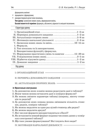 74	 О. В. Костриба, Р. І. Лещук
формувативміння:
yy працювати з формулами;
yy використовувати різні типи посилань.
Тип уроку: засвоєння нових знань, формування вмінь.
Базові поняття й терміни: формула, абсолютні, відносні та мішані посилання.
Структура уроку
	 І.	Організаційний етап. . . . . . . . . . . . . . . . . . . . . . . . . . . . 1–2 хв
	 ІІ.	Перевірка домашнього завдання. . . . . . . . . . . . . . . . . . 1–2 хв
	 ІІІ.	Актуалізація опорних знань . . . . . . . . . . . . . . . . . . . . . 5–8 хв
	 IV.	Мотивація навчальної діяльності . . . . . . . . . . . . . . . . . 2–3 хв
	 V.	Засвоєння нових знань та вмінь. . . . . . . . . . . . . . . . . 10–15 хв
	 1.	Формули.
	 2.	Тип посилань та їх використання.
	 3.	Використання функцій у формулах.
	 VІ.	Формування практичних умінь та навичок . . . . . . . 15–20 хв
	 VIІ.	Усвідомлення нових знань. . . . . . . . . . . . . . . . . . . . . . . 3–5 хв
	VIIІ.	Підбиття підсумків уроку. . . . . . . . . . . . . . . . . . . . . . . . 1–2 хв
	 IX.	Домашнє завдання . . . . . . . . . . . . . . . . . . . . . . . . . . . . .  1–2 хв
Хід уроку
І. ОРГАНІЗАЦІЙНИЙ ЕТАП
ІІ. ПЕРЕВІРКА ДОМАШНЬОГО ЗАВДАННЯ
ІІІ. АКТУАЛІЗАЦІЯ ОПОРНИХ ЗНАНЬ
Фронтальне опитування
1.	За допомогою яких клавіш можна редагувати дані в таблиці?
2.	Яким чином можна вставляти дані в комірки формули?
3.	Як можна змінити параметри таблиці (ширину, висоту стовп-
ців та рядків)?
4.	За допомогою яких команд можна змінювати кількість стовп-
ців, рядків, комірок таблиці?
5.	Як можна видалити за один раз цілий стовпець або рядок?
6.	Як можна видалити аркуш?
7.	Які числові формати використовуються в Excel?
8.	Як встановити певний формат подання числових даних у комір-
ках електронної таблиці?
9.	Що таке умовне форматування? Які існують його види?
IV. МОТИВАЦІЯ НАВЧАЛЬНОЇ ДІЯЛЬНОСТІ
 