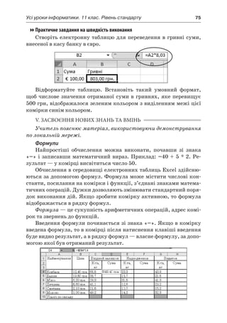 Усі уроки інформатики. 11 клас. Рівень стандарту	 75
Практичне завдання на швидкість виконання
Створіть електронну таблицю для переведення в гривні суми,
внесеної в касу банку в євро.
Відформатуйте таблицю. Встановіть такий умовний формат,
щоб числове значення отриманої суми в гривнях, яке перевищує
500 грн, відображалося зеленим кольором з виділенням межі цієї
комірки синім кольором.
V. ЗАСВОЄННЯ НОВИХ ЗНАНЬ ТА ВМІНЬ
Учитель пояснює матеріал, використовуючи демонстрування
по локальній мережі.
Формули
Найпростіші обчислення можна виконати, почавши зі знака
«=» і записавши математичний вираз. Приклад: =40 + 5 * 2. Ре-
зультат — у комірці висвітиться число 50.
Обчислення в середовищі електронних таблиць Ехсеl здійсню-
ються за допомогою формул. Формула може містити числові кон-
станти, посилання на комірки і функції, з’єднані знаками матема-
тичних операцій. Дужки дозволяють змінювати стандартний поря-
док виконання дій. Якщо зробити комірку активною, то формула
відображається в рядку формул.
Формула — це сукупність арифметичних операцій, адрес комі-
рок та звернень до функцій.
Введення формули починається зі знака «=». Якщо в комірку
введена формула, то в комірці після натиснення клавіші введення
буде видно результат, а в рядку формул — власне формулу, за допо-
могою якої був отриманий результат.
 