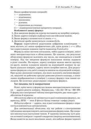 76	 О. В. Костриба, Р. І. Лещук
Знаки арифметичних операцій:
+ — додавання;
– — віднімання;
* — множення;
/ — ділення;
^ — піднесення до степеня;
( ) — підвищення (зміна) пріоритету операції.
Особливості запису формул
1.	Для введення формули курсор поставити на потрібну комірку.
2.	Запис адреси комірок відбувається англійською мовою.
3.	Запис формул починається зі знака «=».
4.	Десяткові дроби записуються з комою (3,5).
Порада: користуйтеся додатковою цифровою клавіатурою —
вона містить усі знаки арифметичних дій, крім дужок і «=». (Під
час користування повинен горіти індикатор NumLock.)
Формула може містити посилання, тобто адреси комірок, вміст
яких використовується в обчисленнях. Це означає, що результат
обчислення формули залежить від числа, що знаходиться в іншій
комірці. Під час введення формули посилання можна задавати
в різні способи. По-перше, адресу комірки можна ввести вручну;
по-друге, можна клацнути мишею на відповідній комірці чи ви-
брати діапазон комірок, адресу якого потрібно ввести. Для редагу-
вання формули слід двічі клацнути мишею на відповідній комірці.
При цьому діапазони комірок, від яких залежить значення форму-
ли, виділені на робочому аркуші рамками різного кольору, а поси-
лання відображаються в комірці і в рядку формул тим самим ко-
льором. Це полегшує редагування і перевірку формул.
Тип посилань та їх використання
Отже, крім чисел у формулах можна використовувати посилан-
ня — адреси решти комірок. Наприклад, =А4/А5+10 чи =В8+Е9.
У формулах електронної таблиці використовують два типи адрес —
абсолютна й відносна.
Абсолютна адреса не змінюється в разі копіювання формул, на-
приклад, $F$1 — знак $ фіксує букву стовпця і цифру рядка.
Відносна адреса — адреса, яка в разі копіювання формул кори-
гується (змінюється автоматично).
Для автоматизації обчислень під час роботи з  електронними
таблицями використовують автозаповнення формулами. Ця опера-
ція виконується наступним чином. У правому нижньому куті рам-
ки активної комірки є чорний квадратик (маркер автозаповнення).
Якщо навести на нього вказівник миші, він набуває форми чорного
 