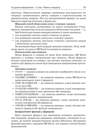 Усі уроки інформатики. 11 клас. Рівень стандарту	 77
хрестика. Перетягування маркера заповнення розглядається як
операція «розмноження» вмісту комірки в  горизонтальному чи
вертикальному напрямі. Під час автозаповнення формул до уваги
береться характер посилань у формулах.
Швидкий спосіб обчислення суми у стовпцях і рядках
Кнопка Автосума, розташована на панелі інструментів Стан-
дартна, використовується для швидкого обчислення сум даних — ∑.
Засіб Автосума можна використовувати в таких випадках:
yy для додавання значень одного стовпця чи рядка;
yy для додавання значень декількох стовпців і рядків;
yy для додавання значень декількох стовпців і декількох рядків
і обчислення загальної суми.
За виконання будь-якої операції можливі помилки. Тому необ-
хідно знати, як реагує MS Excel на наявність помилок.
Повідомлення про помилки
Якщо формула в  комірці не може бути обчислена, MS Excel
виводить у  комірку повідомлення про помилку. Якщо формула
містить посилання на комірку, що містить значення помилки, то
замість цієї формули також буде виводитися повідомлення про по-
милку.
Значення помилок
yy #### — ширина комірки не дозволяє відобразити число в за-
даному форматі;
yy #NAME? (#ИМЯ?) — ця помилка виникає, якщо MS Excel не
може розпізнати текст у формулі;
yy #DIV/0! (#ДЕЛ/0!) — ця помилка виникає в разі ділення чис-
ла на нуль (0);
yy #VALUE! (#ЗНАЧ!) — ця помилка виникає в разі використан-
ня неприпустимого типу аргумента або операнда;
yy #REF! (#ССЫЛКА!) — ця помилка виникає, якщо посилання
на комірку вказано неправильно;
yy #N/A (#Н/Д) — ця помилка виникає, якщо значення недо-
ступне для функції або формули;
yy #NUM! (#ЧИСЛО!) — ця помилка виникає, якщо числові зна-
чення у формулі або функції неправильні.
Використання функцій у формулах
Крім уведення формул для виконання основних математич-
них операцій, наприклад додавання, віднімання, множення та ді-
лення, ви можете використовувати велику бібліотеку вбудованих
функцій аркушів у програмі MS Excel, які надають значно більше
можливостей.
 