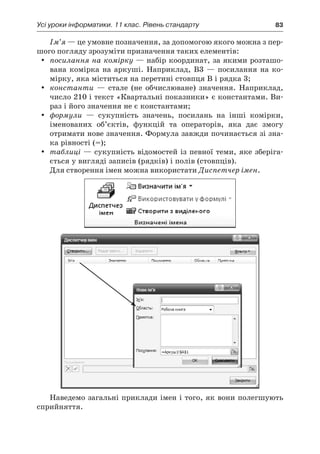 Усі уроки інформатики. 11 клас. Рівень стандарту	 83
Ім’я — це умовне позначення, за допомогою якого можна з пер-
шого погляду зрозуміти призначення таких елементів:
yy посилання на комірку — набір координат, за якими розташо-
вана комірка на аркуші. Наприклад, B3  — посилання на ко-
мірку, яка міститься на перетині стовпця B і рядка 3;
yy константи — стале (не обчислюване) значення. Наприклад,
число 210 і текст «Квартальні показники» є константами. Ви-
раз і його значення не є константами;
yy формули — сукупність значень, посилань на інші комірки,
іменованих об’єктів, функцій та операторів, яка дає змогу
отримати нове значення. Формула завжди починається зі зна-
ка рівності (=);
yy таблиці — сукупність відомостей із певної теми, яке зберіга-
ється у вигляді записів (рядків) і полів (стовпців).
Для створення імен можна використати Диспетчер імен.
Наведемо загальні приклади імен і того, як вони полегшують
сприйняття.
 