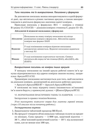 Усі уроки інформатики. 11 клас. Рівень стандарту	 85
Типи посилань та їх використання. Посилання у формулах
За допомогою посилань можна використовувати в одній форму-
лі дані, що містяться в різних частинах аркуша, а також викорис-
товувати в декількох формулах значення однієї комірки.
Приклади посилань у  формулах: В11 — комірка у  стовпці
В і рядку 11; С15:С25 — діапазон комірок: стовпець С, рядки 15–25.
Абсолютні й відносні посилання у формулах
Абсолютне
Посилання на певну комірку незалежно від місця
розміщення комірки з формулою. Абсолютна адреса
комірки має формат $A$1
Відносне
У ході копіювання комірки відносне посилання
автоматично змінюється. Відносні посилання задаються
у вигляді A1
Мішане
У ході копіювання корегуються частково. Символ
міститься або перед ім’ям стовпця ($A1), або (A$1), або
($A$1)
Використання посилань на комірки інших аркушів
У випадку посилання на інший аркуш робочої книги ім’я ар-
куша відокремлюється від адреси комірки знаком оклику, напри-
клад: Аркуш1!С1:С12.
Тривимірне посилання застосовується для того, щоб послатися
на діапазон комірок, розміщений на декількох робочих аркушах:
= Аркуш1:Аркуш3!E2:E7 + Аркуш1:Аркуш3!G4:H2.
У  посиланні на іншу відкриту книгу (називається зв’язками)
ім’я книги беруть у прямокутні дужки: = [Книга1]Аркуш3!С12.
VI. ФОРМУВАННЯ ПРАКТИЧНИХ УМІНЬ ТА НАВИЧОК
Інструктаж із правил техніки безпеки.
Учні виконують комплекс вправ для зняття зорової втоми
(через 15 хвилин після початку роботи).
Інструктивна картка
1.	Завантажити табличний процесор MS Excel.
2.	На Аркуші1 створити обчислювальну таблицю сплати за кредит
по місяцях. Сума кредиту — 5 000 грн, щорічний відсоток —
36 %, обов’язковий щомісячний платіж — 10 % від залишкової
суми, але не менше ніж 100 грн.
 