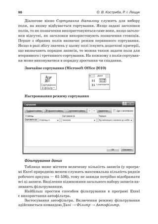98	 О. В. Костриба, Р. І. Лещук
Діалогове вікно Сортування діапазону служить для вибору
поля, на якому відбувається сортування. Якщо задані заголовки
полів, то як позначення використовуються саме вони, якщо заголо-
вки відсутні, як заголовки використовують позначення стовпців.
Перше з  обраних полів визначає режим первинного сортування.
Якщо в разі збігу значень у цьому полі існують додаткові критерії,
що визначають порядок записів, то можна також задати поля для
вторинного і третинного сортування. На кожному з полів сортуван-
ня може виконуватися в порядку зростання чи спадання.
Звичайне сортування (Microsoft Office 2010)
	
Настроювання режиму сортування
Фільтрування даних
Таблиця може містити величезну кількість записів (у програ-
мі Excel природною межею служить максимальна кількість рядків
робочого аркуша — 65 536), тому не завжди потрібно відображати
всі ці записи. Виділення підмножини загального набору записів на-
зивають фільтруванням.
Найбільш простим способом фільтрування в  програмі Excel
є використання автофільтра.
Застосування автофільтра. Включення режиму фільтрування
здійснюється командою Дані → Фільтр → Автофільтр.
 