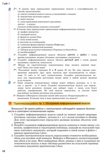 2*. К какому виду принадлежат приведенные модели в классификации по
способу представления:
а) список учеников вашего класса со сведениями о каждом;
б) игрушечная железная дорога;
в) макет школы;
г) план проведения новогоднего праздника;
д)отчет о походе;
е)список необходимых покупок в магазине?
3*. К какому виду принадлежат приведенные информационные модели:
а) график дежурства;
б) сценарий пьесы;
в) формула закона Ома;
г) ноты новой песни;
д) реклама по телевидению;
е) словесная формулировка теоремы Пифагора;
ж) уравнение химической реакции;
з) таблица результатов чемпионата Украины по баскетболу;
и) автобиография?
4*. Создайте информационную модель объектов цветок и арбуз с точки
зрения художника, медика, ботаника, поставщика, покупателя.
5*. Создайте информационную модель объекта дачный дом с точки зрения
художника, строителя, покупателя.
6*. Можно ли стратегическую компьютерную игру назвать игровой моде­
лью? Чему учат такие игры?
7*. Расстояние между городами А и В равно 50 км. Из этих городов одно­
временно навстречу друг другу выехали двое велосипедистов со скорос­
тями 15 км/ч и 12 км/ч соответственно. Создайте математическую мо­
дель для определения расстояния между ними в любой момент времени
до их встречи.
8*. Один оператор компьютерного набора может набрать рукопись за 5 ча­
сов, а другой - за 8 часов. Создайте математическую модель для опреде­
ления части рукописи, которую они наберут через х часов, если будут
работать одновременно. По этой модели определите, за сколько часов
они наберут половину рукописи; всю рукопись.
9*. Найдите в Интернете описание какой-либо модели. Охарактеризуйте ее
назначение. К какому типу и виду принадлежит эта модель?
Внимание! Во время работы с компьютером соблюдайте правила безопас­
ности и санитарно-гигиенические нормы.
1. Создайте информационную модель одной из комнат вашей квартиры
(гостиная, спальня, кабинет, детская и т. п.) с целью оклейки ее обоями.
Для этого предварительно определите размеры нужных объектов этой
комнаты.
2. Подайте созданную информационную модель комнаты в таких видах: сло­
весном, графическом и структурном (таблица), каждый на отдельной стра­
нице текстового документа, который сохраните в своей папке в файле с
именем практическая l.docx.
3. Создайте математическую модель определения стоимости необходимых
обоев для оклейки этой комнаты. Найдите в Интернете соответствующий
вид обоев и их цену. Фото выбранных обоев, данные о них и созданную ма­
тематическую модель в виде таблицы разместите на отдельной странице
текстового документа практическая l.docx.
10
Глава 1
 