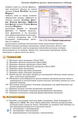 Системы обработки данных, представленных в таблицах
выбрать один из стилей оформле­
ния текстового объекта из списка
группы Стили WordArt вкладки
Формат;
выбрать один из видов заливки,
оформления границ, эффектов из
списков кнопок Заливка фигу­
ры, Контур фигуры, Эффекты
для фигур группы Стили фигур
вкладки Формат;
выполнить Формат => Текущий
фрагмент => Формат выделен­
ного фрагмента и на вкладках
окна форматирования выделенно­
го объекта (например, рис. 2.78)
установить необходимые значе­
ния его свойств;
использовать команды контекстного меню выделенного объекта.
Чтобы изменить размеры диаграммы, нужно выделить область диа­
граммы и перетянуть один из маркеров изменения размеров, которые
расположены на ее границе. Кроме того, встроенную диаграмму можно
перетянуть в другое место на листе.
1°. Назовите типы диаграмм в Excel 2007.
2*. Назовите объекты диаграмм в Excel 2007.
3*. Опишите объекты диаграмм в Excel 2007.
4°. Назовите свойства объектов диаграмм в Excel 2007.
5*. Опишите виды гистограмм.
6*. Опишите виды круговых диаграмм.
7*. Опишите виды точечных диаграмм.
8*. Какой анализ числовых данных из электронной таблицы можно выпол­
нить, используя диаграммы?
9*. Объясните целесообразность использования диаграмм разных типов в
зависимости от поставленной задачи анализа числовых данных из элек­
тронной таблицы.
10*. Как можно использовать точечные диаграммы для приближенного ре­
шения уравнений?
11е. Опишите разные способы построения диаграмм.
12*. Опишите возможные операции редактирования диаграмм.
13*. Опишите возможные операции форматирования диаграмм.
1°. Откройте указанный учителем файл (например, Тема 23адания 2.7
образец 2.7.1.xlsx). На листе Лист1 приведена таблица распределения
площади суши и воды на Земле. Постройте по данным этой таблицы та­
кие диаграммы (каждую на отдельном листе):
а) гистограмму с группировкой;
б) гистограмму с накоплением;
в) нормированную гистограмму с накоплением;
107
 