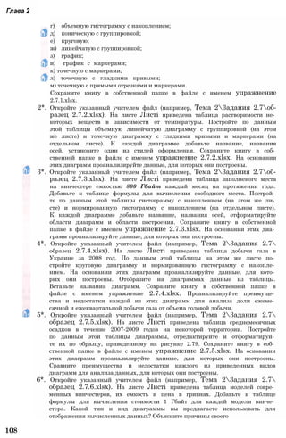 Глава 2
г) объемную гистограмму с накоплением;
д) коническую с группировкой;
е) круговую;
ж) линейчатую с группировкой;
з) график;
и) график с маркерами;
к) точечную с маркерами;
л) точечную с гладкими кривыми;
м) точечную с прямыми отрезками и маркерами.
Сохраните книгу в собственной папке в файле с именем упражнение
2.7.1.xlsx.
2*. Откройте указанный учителем файл (например, Тема 23адания 2.7об-
разец 2.7.2.xlsx). На листе Листі приведена таблица растворимости не­
которых веществ в зависимости от температуры. Постройте по данным
этой таблицы объемную линейчатую диаграмму с группировкой (на этом
же листе) и точечную диаграмму с гладкими кривыми и маркерами (на
отдельном листе). К каждой диаграмме добавьте название, названия
осей, установите один из стилей оформления. Сохраните книгу в соб­
ственной папке в файле с именем упражнение 2.7.2.xlsx. На основании
этих диаграмм проанализируйте данные, для которых они построены.
3*. Откройте указанный учителем файл (например, Тема 23адания 2.7об-
разец 2.7.3.xlsx). На листе Листі приведена таблица заполненого места
на винчестере емкостью 800 Гбайт каждый месяц на протяжении года.
Добавьте к таблице формулы для вычисления свободного места. Построй­
те по данным этой таблицы гистограмму с накоплением (на этом же ли­
сте) и нормированную гистограмму с накоплением (на отдельном листе).
К каждой диаграмме добавьте название, названия осей, отформатируйте
области диаграмм и области построения. Сохраните книгу в собственной
папке в файле с именем упражнение 2.7.3.xlsx. На основании этих диа­
грамм проанализируйте данные, для которых они построены.
4*. Откройте указанный учителем файл (например, Тема 23адания 2.7
образец 2.7.4.xlsx). На листе Листі приведена таблица добычи газа в
Украине за 2008 год. По данным этой таблицы на этом же листе по­
стройте круговую диаграмму и нормированную гистограмму с накопле­
нием. На основании этих диаграмм проанализируйте данные, для кото­
рых они построены. Отобразите на диаграммах данные из таблицы.
Вставьте названия диаграмм. Сохраните книгу в собственной папке в
файле с именем упражнение 2.7.4.xlsx. Проанализируйте преимуще­
ства и недостатки каждой из этих диаграмм для анализа доли ежеме­
сячной и ежеквартальной добычи газа от объема годовой добычи.
5*. Откройте указанный учителем файл (например, Тема 23адания 2.7
образец 2.7.5.xlsx). На листе Листі приведена таблица среднемесячных
осадков в течение 2007-2009 годов на некоторой территории. Постройте
по данным этой таблицы диаграммы, отредактируйте и отформатируй­
те их по образцу, приведенному на рисунке 2.79. Сохраните книгу в соб­
ственной папке в файле с именем упражнение 2.7.5.xlsx. На основании
этих диаграмм проанализируйте данные, для которых они построены.
Сравните преимущества и недостатки каждого из приведенных видов
диаграмм для анализа данных, для которых они построены.
6*. Откройте указанный учителем файл (например, Тема 23адания 2.7
образец 2.7.6.xlsx). На листе Листі приведена таблица моделей совре­
менных винчестеров, их емкость и цена в гривнах. Добавьте к таблице
формулы для вычисления стоимости 1 Гбайт для каждой модели винче­
стера. Какой тип и вид диаграммы вы предлагаете использовать для
отображения вычисленных данных? Объясните причины своего
108
 