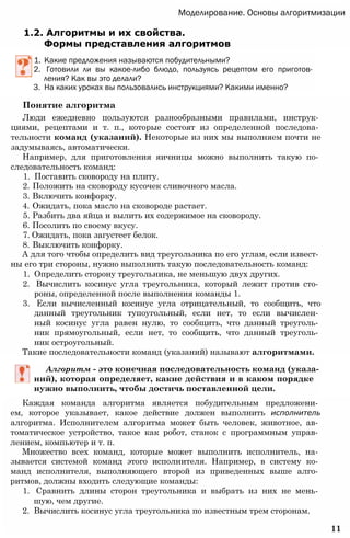 Моделирование. Основы алгоритмизации
1.2. Алгоритмы и их свойства.
Формы представления алгоритмов
1. Какие предложения называются побудительными?
2. Готовили ли вы какое-либо блюдо, пользуясь рецептом его приготов­
ления? Как вы это делали?
3. На каких уроках вы пользовались инструкциями? Какими именно?
Понятие алгоритма
Люди ежедневно пользуются разнообразными правилами, инструк­
циями, рецептами и т. п., которые состоят из определенной последова­
тельности команд (указаний). Некоторые из них мы выполняем почти не
задумываясь, автоматически.
Например, для приготовления яичницы можно выполнить такую по­
следовательность команд:
1. Поставить сковороду на плиту.
2. Положить на сковороду кусочек сливочного масла.
3. Включить конфорку.
4. Ожидать, пока масло на сковороде растает.
5. Разбить два яйца и вылить их содержимое на сковороду.
6. Посолить по своему вкусу.
7. Ожидать, пока загустеет белок.
8. Выключить конфорку.
А для того чтобы определить вид треугольника по его углам, если извест­
ны его три стороны, нужно выполнить такую последовательность команд:
1. Определить сторону треугольника, не меньшую двух других.
2. Вычислить косинус угла треугольника, который лежит против сто­
роны, определенной после выполнения команды 1.
3. Если вычисленный косинус угла отрицательный, то сообщить, что
данный треугольник тупоугольный, если нет, то если вычислен­
ный косинус угла равен нулю, то сообщить, что данный треуголь­
ник прямоугольный, если нет, то сообщить, что данный треуголь­
ник остроугольный.
Такие последовательности команд (указаний) называют алгоритмами.
Алгоритм - это конечная последовательность команд (указа­
ний), которая определяет, какие действия и в каком порядке
нужно выполнить, чтобы достичь поставленной цели.
Каждая команда алгоритма является побудительным предложени­
ем, которое указывает, какое действие должен выполнить исполнитель
алгоритма. Исполнителем алгоритма может быть человек, животное, ав­
томатическое устройство, такое как робот, станок с программным управ­
лением, компьютер и т. п.
Множество всех команд, которые может выполнить исполнитель, на­
зывается системой команд этого исполнителя. Например, в систему ко­
манд исполнителя, выполняющего второй из приведенных выше алго­
ритмов, должны входить следующие команды:
1. Сравнить длины сторон треугольника и выбрать из них не мень­
шую, чем другие.
2. Вычислить косинус угла треугольника по известным трем сторонам.
11
 