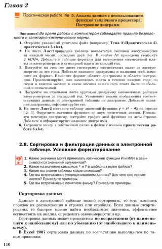 Глава 2
Внимание! Во время работы с компьютером соблюдайте правила безопас­
ности и санитарно-гигиенические нормы.
1. Откройте указанный учителем файл (например, Тема 2Практическая 5
практическая 5.xlsx).
2. На листе Лист1приведена таблица показателей счетчика электроэнергии
за каждый месяц последних двух лет. В ячейке А1 приведена стоимость
1 кВт/ч. Добавьте к таблице формулы для вычисления ежемесячной пла­
ты за электроэнергию и суммарной платы за каждый год.
3. Постройте на этом же листе гистограмму ежемесячных оплат за электро­
энергию за эти годы. Добавьте название диаграммы и названия осей, изме­
ните их формат. Измените формат области диаграммы и области построе­
ния. Проанализируйте, как изменялась плата в течение каждого года; по
годам в каждом месяце; в какие месяцы какого года плата была наиболь­
шей и наименьшей.
4. Постройте на отдельном листе круговую диаграмму ежемесячных расходов
электроэнергии за последний год. Установите режим отображения соответ­
ствующих данных из электронной таблицы на диаграмме. Добавьте назва­
ние диаграммы, отформатируйте его.
5. На листе Лист2 составьте таблицу значений функции у = х4 - 4х на отрезке
[-2; 3]. Округлите значения функции до двух десятичных знаков. Исполь­
зуя точечную диаграмму, постройте график этой функции на этом отрезке.
Добавьте и отформатируйте название диаграммы.
6. Сохраните книгу в собственной папке в файле с именем практическая ра­
бота 5.xlsx.
2.8. Сортировка и фильтрация данных в электронной
таблице. Условное форматирование
1. Какие значения могут принимать логические функции И и ИЛИ в зави­
симости от значений аргументов?
2. Какое назначение символов * и ? в шаблонах имен файлов?
3. Какие вы знаете таблицы кодов символов?
4. Где вы встречались с упорядочиванием данных? Для чего оно приме­
няется? Приведите примеры.
5. Где вы встречались с понятием фильтр? Приведите примеры.
Сортировка данных
Данные в электронной таблице можно сортировать, то есть изменять
порядок их расположения в строках или столбцах. Если данные отсорти­
рованы, то быстрее можно найти необходимые значения, эффективнее
осуществить их анализ, определить закономерности и пр.
Сортировка данных может проводиться по возрастанию (от наимень­
шего к наибольшему) или по убыванию (от наибольшего к наимень­
шему).
В Excel 2007 сортировка данных по возрастанию выполняется по та­
ким правилам:
110
 