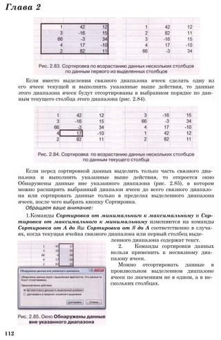 Глава 2
Если вместо выделения связного диапазона ячеек сделать одну из
его ячеек текущей и выполнить указанные выше действия, то данные
этого диапазона ячеек будут отсортированы в выбранном порядке по дан­
ным текущего столбца этого диапазона (рис. 2.84).
Если перед сортировкой данных выделить только часть связного диа­
пазона и выполнить указанные выше действия, то откроется окно
Обнаружены данные вне указанного диапазона (рис. 2.85), в котором
можно расширить выбранный диапазон ячеек до всего связного диапазо­
на или сортировать данные только в пределах выделенного диапазона
ячеек, после чего выбрать кнопку Сортировка.
Обращаем ваше внимание:
1.Команды Сортировка от минимального к максимальному и Сор­
тировка от максимального к минимальному изменяются на команды
Сортировка от А до Яш Сортировка от Я до А соответственно в случа­
ях, когда текущая ячейка связного диапазона или первый столбец выде­
ленного диапазона содержат текст.
2. Команды сортировки данных
нельзя применить к несвязному диа­
пазону ячеек.
Можно отсортировать данные в
произвольном выделенном диапазоне
ячеек по значениям не в одном, а в не­
скольких столбцах.
112
 