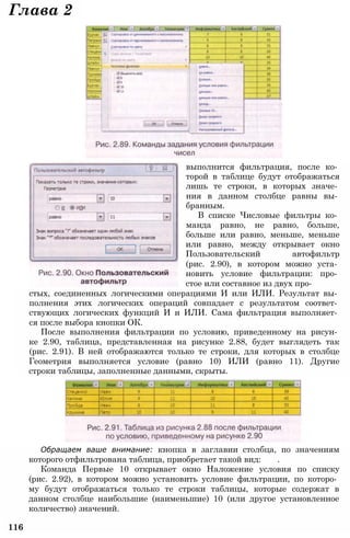 Обращаем ваше внимание: кнопка в заглавии столбца, по значениям
которого отфильтрована таблица, приобретает такой вид: .
Команда Первые 10 открывает окно Наложение условия по списку
(рис. 2.92), в котором можно установить условие фильтрации, по которо­
му будут отображаться только те строки таблицы, которые содержат в
данном столбце наибольшие (наименьшие) 10 (или другое установленное
количество) значений.
116
стых, соединенных логическими операциями И или ИЛИ. Результат вы­
полнения этих логических операций совпадает с результатом соответ­
ствующих логических функций И и ИЛИ. Сама фильтрация выполняет­
ся после выбора кнопки ОК.
После выполнения фильтрации по условию, приведенному на рисун­
ке 2.90, таблица, представленная на рисунке 2.88, будет выглядеть так
(рис. 2.91). В ней отображаются только те строки, для которых в столбце
Геометрия выполняется условие (равно 10) ИЛИ (равно 11). Другие
строки таблицы, заполненные данными, скрыты.
выполнится фильтрация, после ко­
торой в таблице будут отображаться
лишь те строки, в которых значе­
ния в данном столбце равны вы­
бранным.
В списке Числовые фильтры ко­
манда равно, не равно, больше,
больше или равно, меньше, меньше
или равно, между открывает окно
Пользовательский автофильтр
(рис. 2.90), в котором можно уста­
новить условие фильтрации: про­
стое или составное из двух про-
Глава 2
 